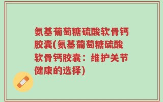 氨基葡萄糖硫酸软骨钙胶囊(氨基葡萄糖硫酸软骨钙胶囊：维护关节健康的选择)