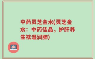 中药灵芝金水(灵芝金水：中药佳品，护肝养生祛湿润肺)