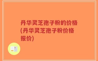 丹华灵芝孢子粉的价格(丹华灵芝孢子粉价格报价)