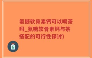 氨糖软骨素钙可以喝茶吗_氨糖软骨素钙与茶搭配的可行性探讨)