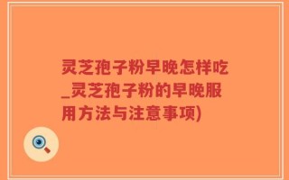 灵芝孢子粉早晚怎样吃_灵芝孢子粉的早晚服用方法与注意事项)