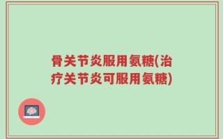 骨关节炎服用氨糖(治疗关节炎可服用氨糖)
