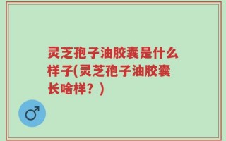 灵芝孢子油胶囊是什么样子(灵芝孢子油胶囊长啥样？)
