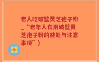 老人吃破壁灵芝孢子粉_“老年人食用破壁灵芝孢子粉的益处与注意事项”)