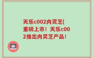 天乐c002肉灵芝(重磅上市！天乐c002推出肉灵芝产品！