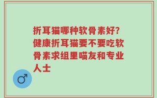 折耳猫哪种软骨素好？健康折耳猫要不要吃软骨素求组里喵友和专业人士