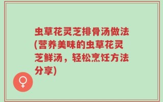 虫草花灵芝排骨汤做法(营养美味的虫草花灵芝鲜汤，轻松烹饪方法分享)