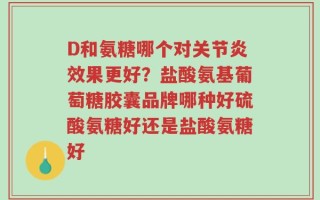 D和氨糖哪个对关节炎效果更好？盐酸氨基葡萄糖胶囊品牌哪种好硫酸氨糖好还是盐酸氨糖好