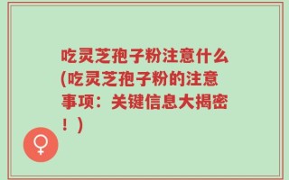 吃灵芝孢子粉注意什么(吃灵芝孢子粉的注意事项：关键信息大揭密！)