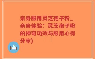 亲身服用灵芝孢子粉_亲身体验：灵芝孢子粉的神奇功效与服用心得分享)
