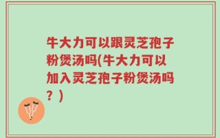 牛大力可以跟灵芝孢子粉煲汤吗(牛大力可以加入灵芝孢子粉煲汤吗？)