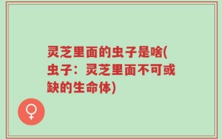灵芝里面的虫子是啥(虫子：灵芝里面不可或缺的生命体)