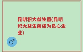 昆明积大益生菌(昆明积大益生菌成为良心企业)
