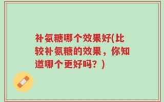 补氨糖哪个效果好(比较补氨糖的效果，你知道哪个更好吗？)