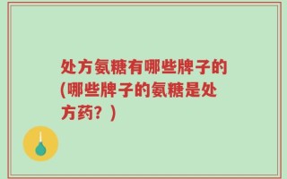 处方氨糖有哪些牌子的(哪些牌子的氨糖是处方药？)