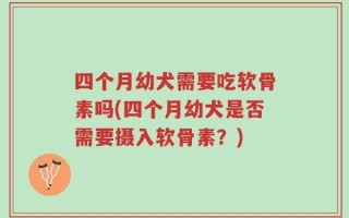四个月幼犬需要吃软骨素吗(四个月幼犬是否需要摄入软骨素？)