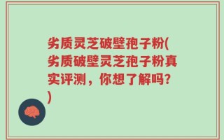 劣质灵芝破壁孢子粉(劣质破壁灵芝孢子粉真实评测，你想了解吗？)