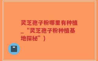 灵芝孢子粉哪里有种植_“灵芝孢子粉种植基地探秘”)
