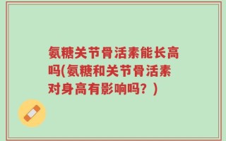 氨糖关节骨活素能长高吗(氨糖和关节骨活素对身高有影响吗？)