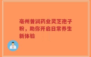 亳州普润药业灵芝孢子粉，助你开启日常养生新体验