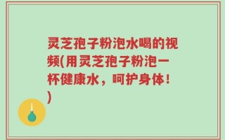 灵芝孢子粉泡水喝的视频(用灵芝孢子粉泡一杯健康水，呵护身体！)