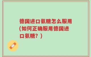 德国进口氨糖怎么服用(如何正确服用德国进口氨糖？)