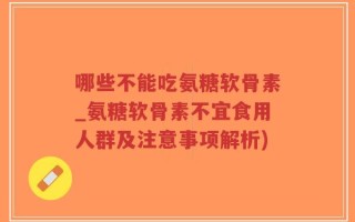 哪些不能吃氨糖软骨素_氨糖软骨素不宜食用人群及注意事项解析)