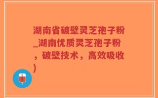 湖南省破壁灵芝孢子粉_湖南优质灵芝孢子粉，破壁技术，高效吸收)