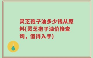 灵芝孢子油多少钱从原料(灵芝孢子油价格查询，值得入手)