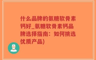 什么品牌的氨糖软骨素钙好_氨糖软骨素钙品牌选择指南：如何挑选优质产品)