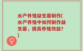 水产养殖益生菌制作(水产养殖中如何制作益生菌，提高养殖效益？)