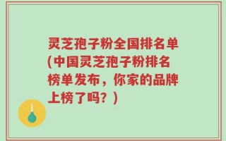 灵芝孢子粉全国排名单(中国灵芝孢子粉排名榜单发布，你家的品牌上榜了吗？)