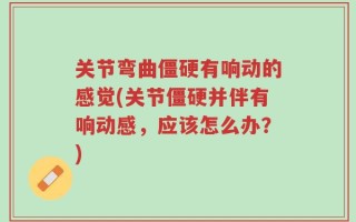 关节弯曲僵硬有响动的感觉(关节僵硬并伴有响动感，应该怎么办？)