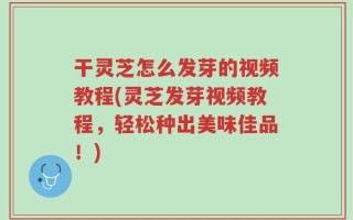 干灵芝怎么发芽的视频教程(灵芝发芽视频教程，轻松种出美味佳品！)