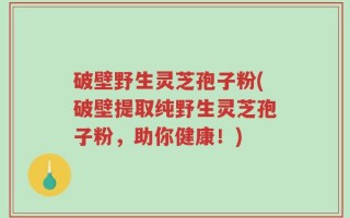 破壁野生灵芝孢子粉(破壁提取纯野生灵芝孢子粉，助你健康！)