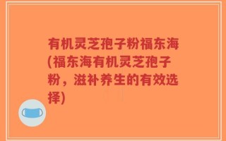 有机灵芝孢子粉福东海(福东海有机灵芝孢子粉，滋补养生的有效选择)