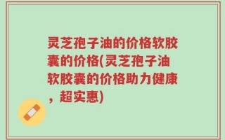 灵芝孢子油的价格软胶囊的价格(灵芝孢子油软胶囊的价格助力健康，超实惠)