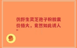 仿野生灵芝孢子粉胶囊价格大，竟然如此诱人”
