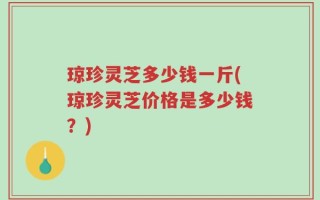 琼珍灵芝多少钱一斤(琼珍灵芝价格是多少钱？)