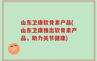 山东卫康软骨素产品(山东卫康推出软骨素产品，助力关节健康)