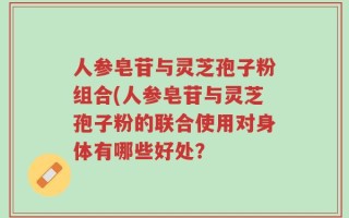 人参皂苷与灵芝孢子粉组合(人参皂苷与灵芝孢子粉的联合使用对身体有哪些好处？