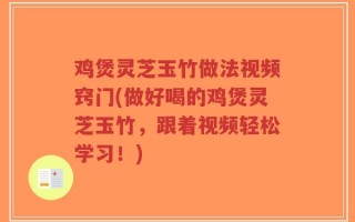 鸡煲灵芝玉竹做法视频窍门(做好喝的鸡煲灵芝玉竹，跟着视频轻松学习！)