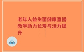 老年人益生菌健康直播教学助力长寿与活力提升