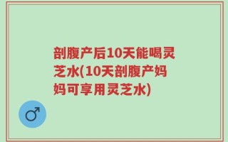 剖腹产后10天能喝灵芝水(10天剖腹产妈妈可享用灵芝水)
