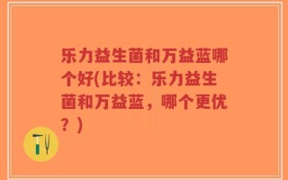 乐力益生菌和万益蓝哪个好(比较：乐力益生菌和万益蓝，哪个更优？)