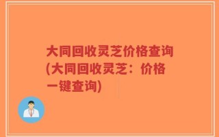 大同回收灵芝价格查询(大同回收灵芝：价格一键查询)