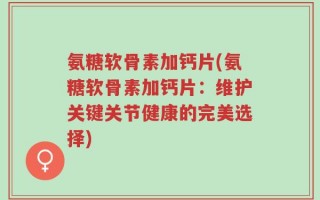 氨糖软骨素加钙片(氨糖软骨素加钙片：维护关键关节健康的完美选择)