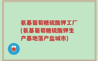 氨基葡萄糖硫酸钾工厂(氨基葡萄糖硫酸钾生产基地落户盐城市)