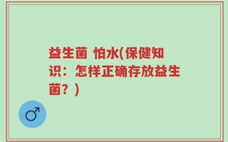 益生菌 怕水(保健知识：怎样正确存放益生菌？)