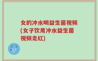 女的冲水喝益生菌视频(女子饮用冲水益生菌视频走红)